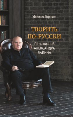 Книга "Творить по-русски. Пять жизней Александра Лапина" – Максим Горохов, 2022