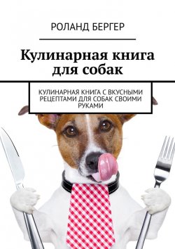 Книга "Кулинарная книга для собак. Кулинарная книга с вкусными рецептами для собак своими руками" – Роланд Бергер