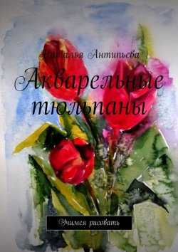 Книга "Акварельные тюльпаны. Учимся рисовать" – Наталья Антипьева