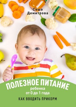 Книга "Полезное питание ребёнка от 0 до 1 года. Как вводить прикорм" – Саша Демитрова