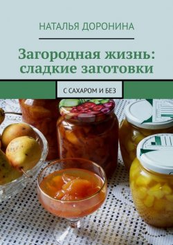Книга "Загородная жизнь: сладкие заготовки. С сахаром и без" – Наталья Доронина