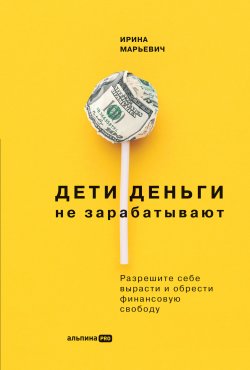 Книга "Дети деньги не зарабатывают. Разрешите себе вырасти и обрести финансовую свободу" – Ирина Марьевич, 2022
