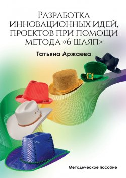 Книга "Разработка инновационных идей, проектов при помощи метода «6 шляп». Методическое пособие" – Татьяна Аржаева