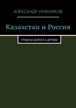 Книга "Казахстан и Россия. Трудная дорога к дружбе" – Александр Нижников
