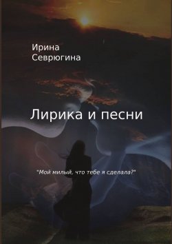 Книга "Лирика и песни. «Мой милый, что тебе я сделала?»" – Ирина Севрюгина