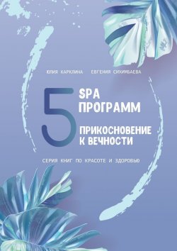 Книга "5 SPA программ. Прикосновение к вечности. Серия книг по красоте и здоровью" – Евгения Сихимбаева, Юлия Карклина