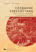 Книга "Создание Узбекистана. Нация, империя и революция в раннесоветский период" (Адиб Халид, 2015)