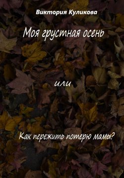 Книга "Моя грустная осень, или Как пережить потерю мамы?" – Виктория Куликова, 2022