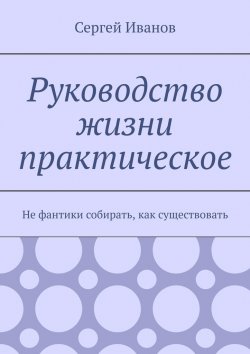 Книга "Руководство жизни практическое. Не фантики собирать, как существовать" – Сергей Иванов