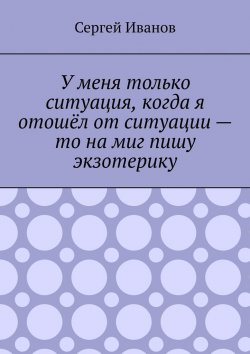 Книга "У меня только ситуация, когда я отошёл от ситуации – то на миг пишу экзотерику" – Сергей Иванов