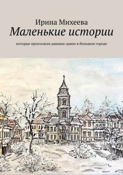 Книга "Маленькие истории. Которые произошли давным-давно в большом городе" – Ирина Михеева
