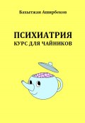 Психиатрия. Курс для чайников (Бахытжан Аширбеков, 2023)