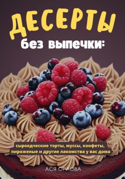 Книга "Десерты без выпечки: сыроедческие торты, муссы, конфеты, пироженые и другие лакомства у вас дома" – Ася Орлова, 2023