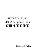 Автоматизация. 300 запросов для ChatGPT (Шудегов А.Ю., 2023)