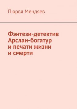 Книга "Фэнтези-детектив Арслан-богатур и печати жизни и смерти" – Пюрвя Мендяев
