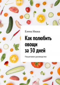 Книга "Как полюбить овощи за 30 дней. Пошаговое руководство" – Елена Ивака