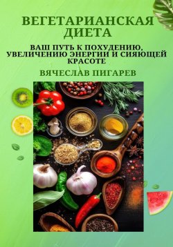 Книга "Вегетарианская диета: Ваш путь к похудению, увеличению энергии и сияющей красоте" – Вячеслав Пигарев, 2023
