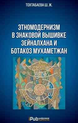 Книга "Этномодернизм в знаковой вышивке Зейналхана и Ботакоз Мухаметжан" – Шайзада Тохтабаева, 2020