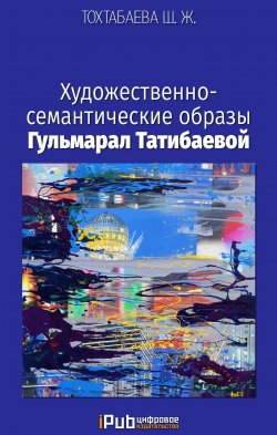 Книга "Художественно-семантические образы Гульмарал Татибаевой" – Шайзада Тохтабаева, 2017