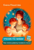 Книга "Чтение по любви. Как помочь ребенку полюбить чтение" (Елена Решетова, 2023)