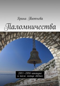 Книга "Паломничества. 2011—2016 накануне и после «конца света»" – Ярина Тютчева