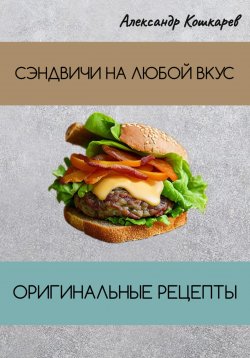 Книга "Сэндвичи на любой вкус. Оригинальные рецепты" – Александр Кошкарев, 2023