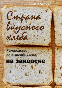 Книга "Страна вкусного хлеба. Руководство по выпечке хлеба на закваске" – Татьяна Аврова