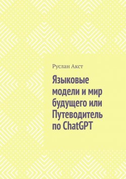 Книга "Языковые модели и мир будущего, или Путеводитель по ChatGPT" – Руслан Акст