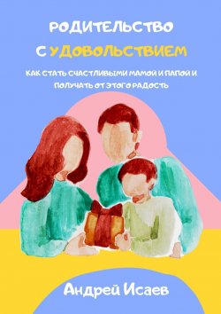 Книга "Родительство с удовольствием. Как стать счастливыми мамой и папой и получать от этого радость" – Андрей Исаев