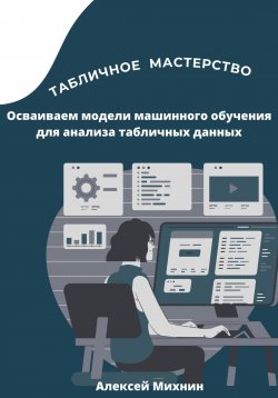 Книга "Табличное мастерство. Осваиваем модели машинного обучения для анализа табличных данных" – Алексей Михнин, 2023