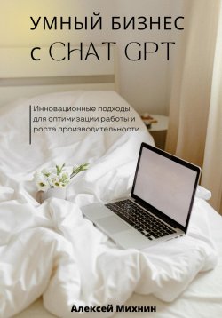 Книга "Умный бизнес с ChatGPT. Инновационные подходы для оптимизации работы и роста производительности" – Алексей Михнин, 2023