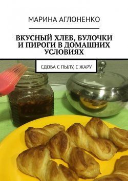 Книга "Вкусный хлеб, булочки и пироги в домашних условиях. Сдоба с пылу, с жару" – Марина Аглоненко