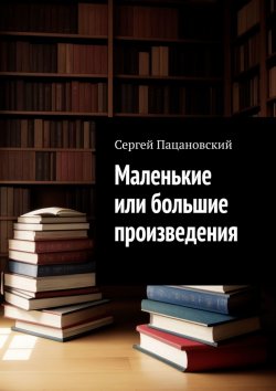 Книга "Маленькие или большие произведения" – Сергей Пацановский
