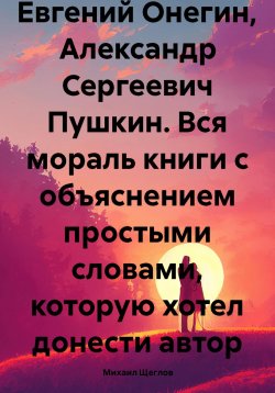 Книга "Евгений Онегин, Александр Сергеевич Пушкин. Вся мораль книги с объяснением простыми словами, которую хотел донести автор" – Михаил Щеглов, 2023