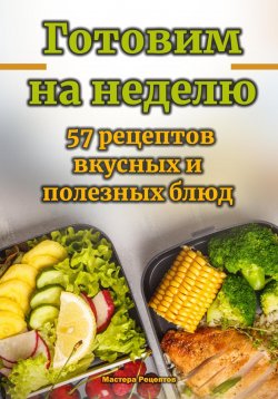 Книга "Готовим на неделю. 57 рецептов вкусных и полезных блюд" – Мастера Рецептов, 2024