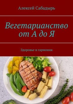Книга "Вегетарианство от А до Я. Здоровье и гармония" – Алексей Сабадырь