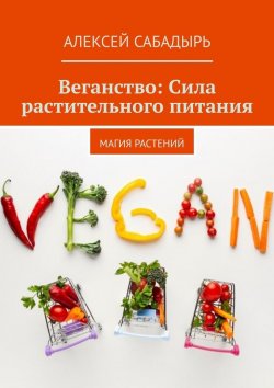 Книга "Веганство: Сила растительного питания. Магия Растений" – Алексей Сабадырь