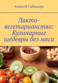 Книга "Лакто-вегетарианство: Кулинарные шедевры без мяса" – Алексей Сабадырь