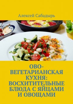 Книга "Ово-вегетарианская кухня: восхитительные блюда с яйцами и овощами" – Алексей Сабадырь
