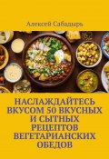 Наслаждайтесь вкусом 50 вкусных и сытных рецептов вегетарианских обедов (Алексей Сабадырь)