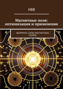 Книга "Магнитные поля: оптимизация и применение. Формула Силы Магнитных Полей" – ИВВ