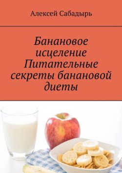 Книга "Банановое исцеление. Питательные секреты банановой диеты" – Алексей Сабадырь