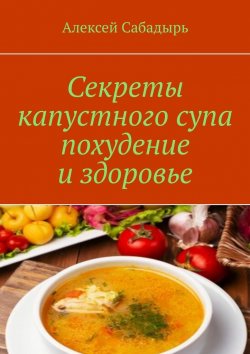 Книга "Секреты капустного супа похудение и здоровье" – Алексей Сабадырь