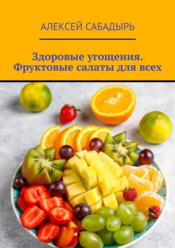 Книга "Здоровые угощения. Фруктовые салаты для всех" – Алексей Сабадырь