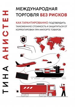 Книга "Международная торговля без рисков: как гарантированно подтвердить таможенную стоимость и защититься от корректировки при импорте товаров" – Тина Анистен, 2024