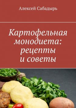 Книга "Картофельная монодиета: рецепты и советы" – Алексей Сабадырь