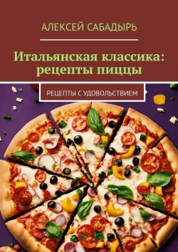 Книга "Итальянская классика: рецепты пиццы. Рецепты с удовольствием" – Алексей Сабадырь