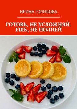 Книга "Готовь, не усложняй. Ешь, не полней" – Ирина Голикова