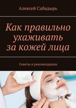 Книга "Как правильно ухаживать за кожей лица. Советы и рекомендации" – Алексей Сабадырь