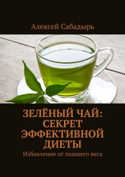 Книга "Зелёный чай: секрет эффективной диеты. Избавление от лишнего веса" – Алексей Сабадырь